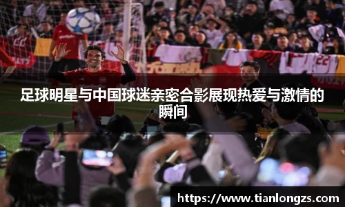 足球明星与中国球迷亲密合影展现热爱与激情的瞬间
