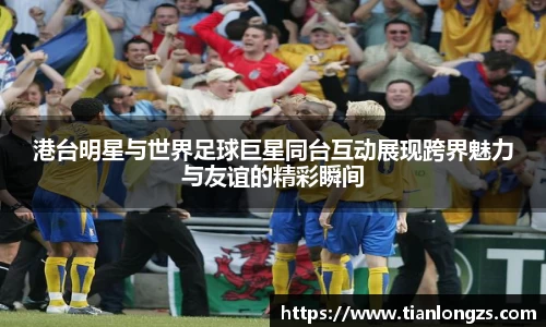 港台明星与世界足球巨星同台互动展现跨界魅力与友谊的精彩瞬间